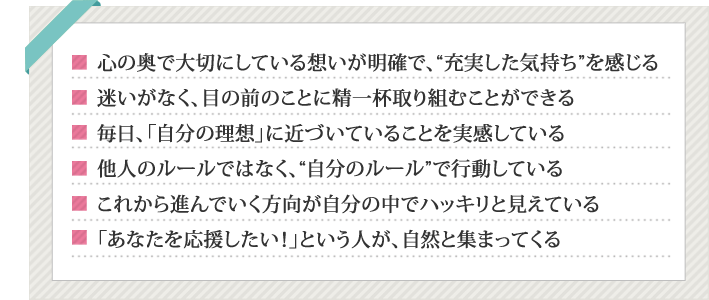 心の奥で大切にしている思いが明確で、充実した気持ちを感じる,迷いがなく目の前のことに精一杯取り組むことができる,毎日「自分の理想」に近づいていることを実感している,他人のルールではなく、自分のルールで行動している,これから進んでいく方向が自分の中でハッキリと見えている,あなたを応援したい!という人が自然と集まってくる