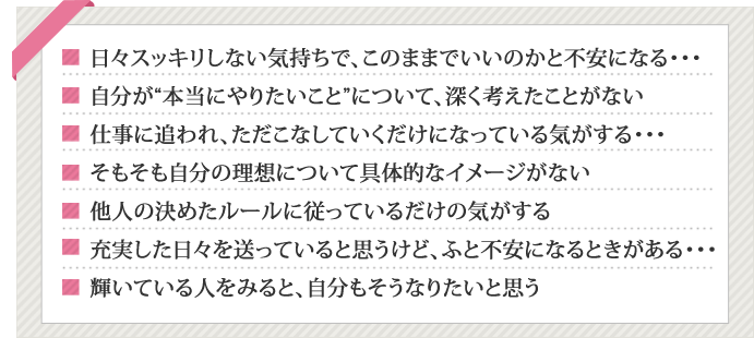 日々スッキリしない気持ちで、このままでいいのかと不安になる・・・,自分が“本当にやりたいこと”について、深く考えたことがない,仕事に追われ、ただこなしていくだけになっている気がする・・・,そもそも自分の理想について具体的なイメージがない,他人の決めたルールに従っているだけの気がする,充実した日々を送っていると思うけど、ふと不安になるときがある・・・,輝いている人をみると、自分もそうなりたいと思う