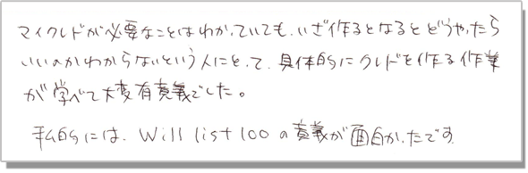 マイクレドが必要なことはわかっていても、いざ作るとなるとどうやったらいいのかわからないという人にとって、具体的にクレドを作る作業が学べて大変有意義でした。私的には、Will List 100の意義が面白かったです。