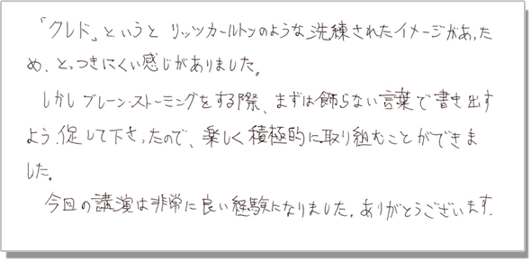「クレド」というと、リッツカールトンのような洗練されたイメージがあったため、とっつきにくい感じがありました。しかし、ブレーンストーミングをする際、まずは飾らない言葉で書き出すよう促して下さったので、楽しく積極的に取り組むことができました。今回の講演は非常に良い経験になりました。ありがとうございます。