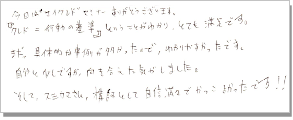 今日はマイクレドセミナーありがとうございます。『クレド=行動の基準』ということがわかり、とても満足です。また、具体的な事例が多かったので、わかりやすかったです。自分と少しですが、向き合えた気がしました。そして、スミカマさん、講師として自信満々でかっこよかったです!!