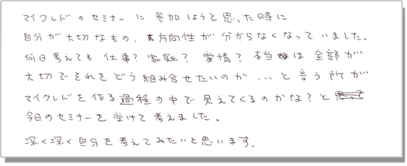 マイクレドのセミナーに参加しようと思った時に、自分が大切なもの、方向性がわからなくなっていました。何日考えても仕事?家庭?愛情?本当は全部が大切でそれをどう組み合わせたいのか・・・と言う所がマイクレドを作る過程の中で見えてくるのかな?と今日のセミナーを受けて考えました。深く深く自分を考えてみたいと思います。