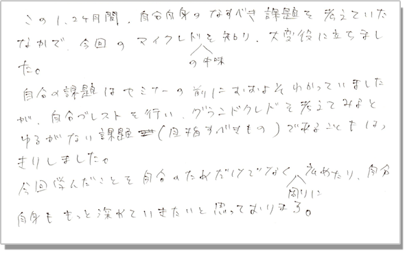 この1、2ヶ月間、自分自身のなすべき課題を考えていたなかで、今回のマイクレドの中身を知り、大変役に立ちました。自分の課題はセミナーの前におおよそわかっていましたが、自分ブレストを行い、グランドクレドを考えてみると、ゆるがない課題(目指すべきもの)であることもはっきりしました。