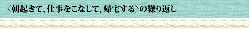 〈朝起きて、仕事をこなして、帰宅する〉の繰り返し
