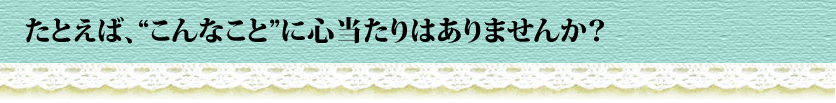 たとえば、“こんなこと”に心当たりはありませんか?